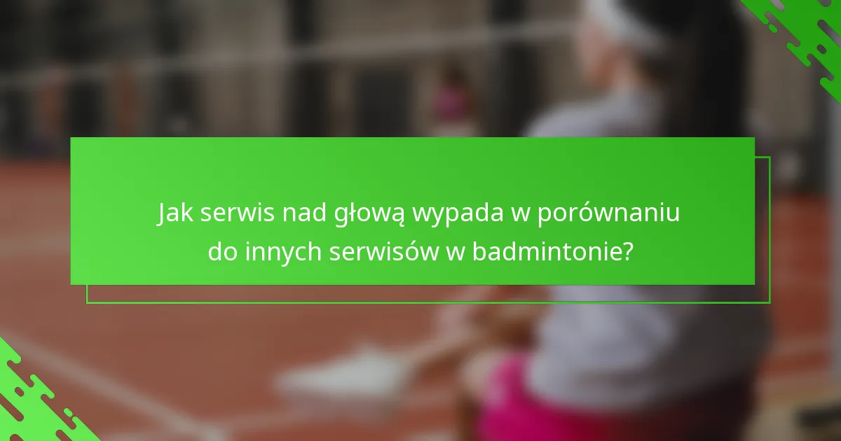 Jak serwis nad głową wypada w porównaniu do innych serwisów w badmintonie?