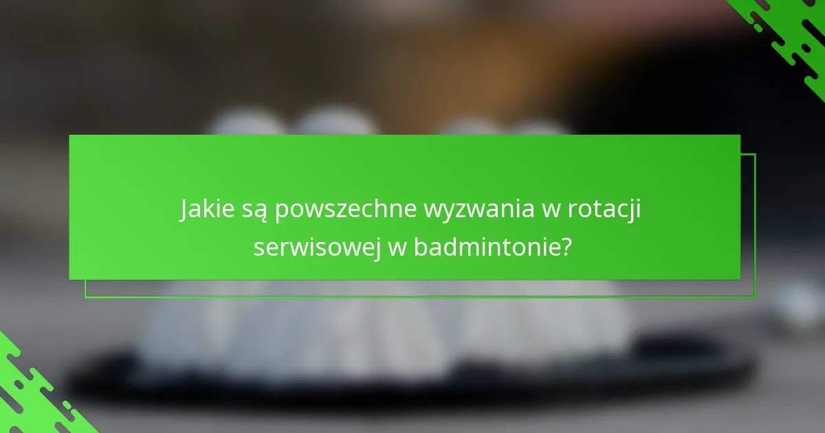 Jakie są powszechne wyzwania w rotacji serwisowej w badmintonie?